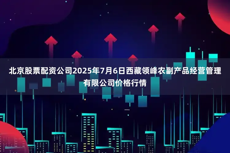 北京股票配资公司2025年7月6日西藏领峰农副产品经营管理有限公司价格行情