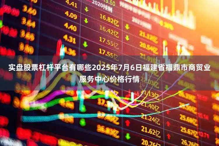 实盘股票杠杆平台有哪些2025年7月6日福建省福鼎市商贸业服务中心价格行情