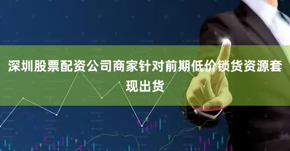 深圳股票配资公司商家针对前期低价锁货资源套现出货