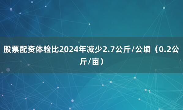 股票配资体验比2024年减少2.7公斤/公顷（0.2公斤/亩）