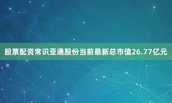 股票配资常识亚通股份当前最新总市值26.77亿元
