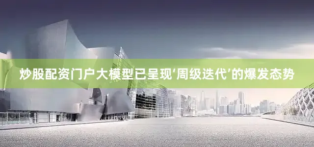 炒股配资门户大模型已呈现‘周级迭代’的爆发态势