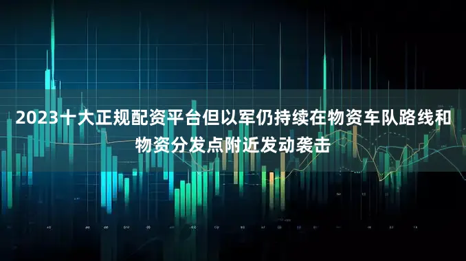 2023十大正规配资平台但以军仍持续在物资车队路线和物资分发点附近发动袭击