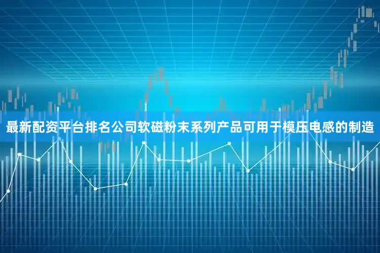 最新配资平台排名公司软磁粉末系列产品可用于模压电感的制造