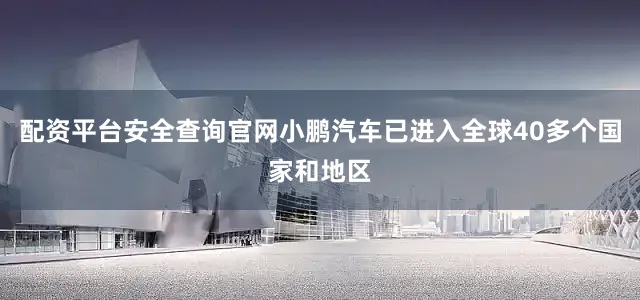 配资平台安全查询官网小鹏汽车已进入全球40多个国家和地区