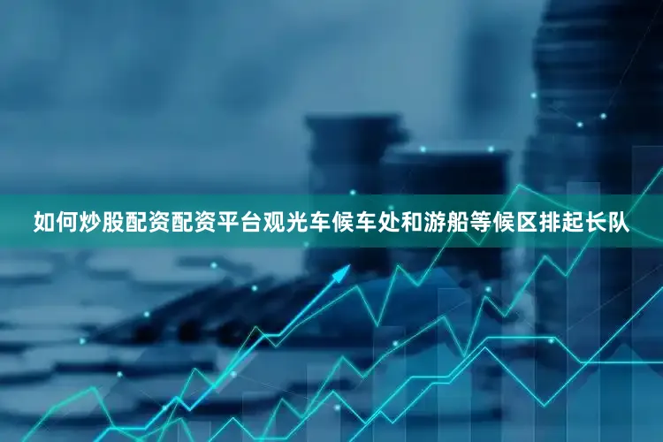 如何炒股配资配资平台观光车候车处和游船等候区排起长队