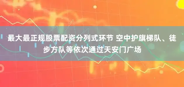 最大最正规股票配资分列式环节 空中护旗梯队、徒步方队等依次通过天安门广场
