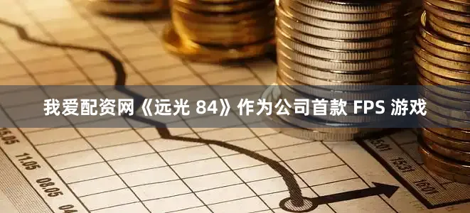 我爱配资网《远光 84》作为公司首款 FPS 游戏