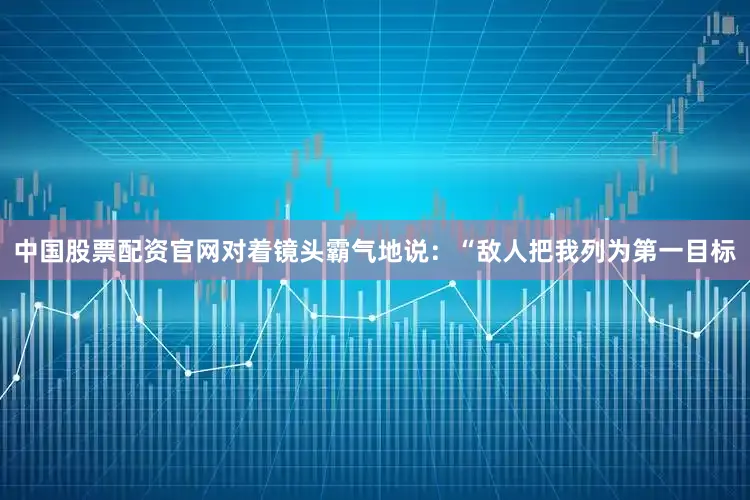 中国股票配资官网对着镜头霸气地说：“敌人把我列为第一目标